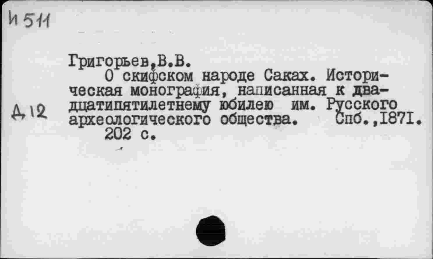 ﻿h 5ft
Григорьев,В.В.
О скифском народе Саках. Историческая монография, написанная к даа-д « л дцатипятилетнему юбилею им. Русского
А археологического общества. Спб.,1871.
202 с.